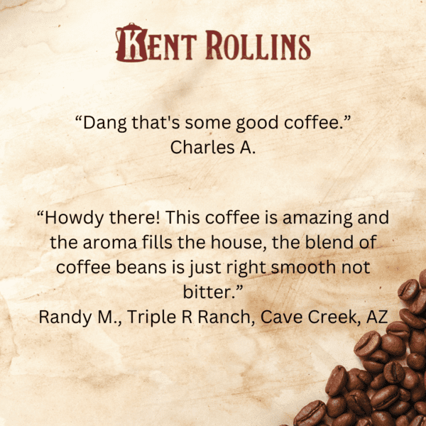 Reviews of Kent Rollins Cowboy Coffee, "Dang that's some good coffee," - Charles A, "“Howdy there! This coffee is amazing and the aroma fills the house, the blend of coffee beans is just right smooth not bitter.” Randy M. Triple R Ranch, Cave Creek, AZ